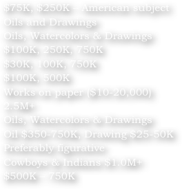 $75K, $250K – American subjectOils and DrawingsOils, Watercolors & Drawings$100K, 250K, 750K$30K, 100K, 750K$100K, 500KWorks on paper ($10-20,000)2.5M+Oils, Watercolors & DrawingsOil $350-750K, Drawing $25-50KPreferably figurativeCowboys & Indians $1.0M+$500K – 750K